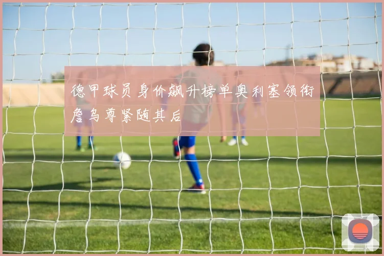 德甲球员身价飙升榜单奥利塞领衔詹乌尊紧随其后