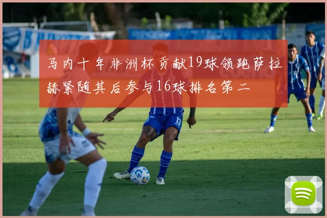 马内十年非洲杯贡献19球领跑萨拉赫紧随其后参与16球排名第二