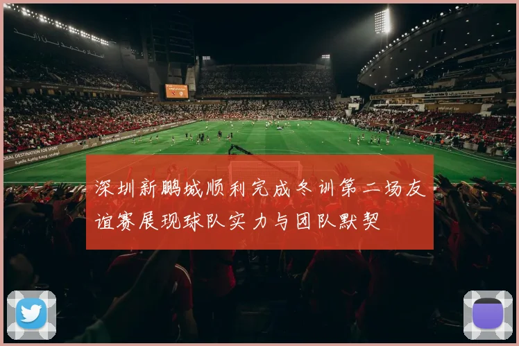 深圳新鹏城顺利完成冬训第二场友谊赛展现球队实力与团队默契