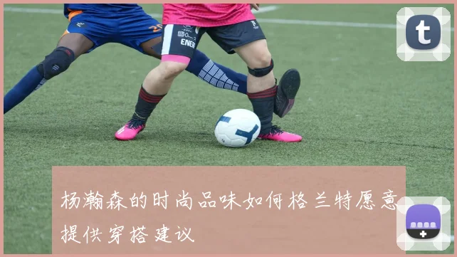 杨瀚森的时尚品味如何格兰特愿意提供穿搭建议