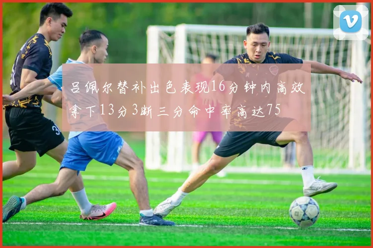 吕佩尔替补出色表现16分钟内高效拿下13分3断三分命中率高达75