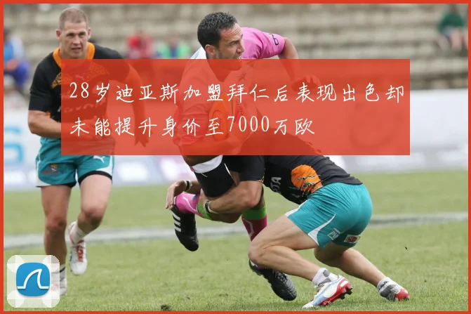 28岁迪亚斯加盟拜仁后表现出色却未能提升身价至7000万欧