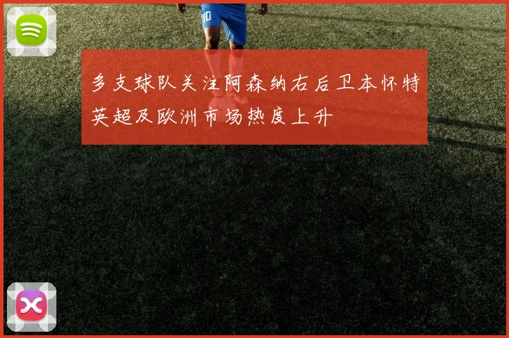 多支球队关注阿森纳右后卫本怀特英超及欧洲市场热度上升