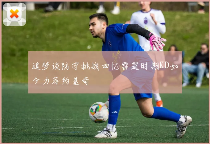 追梦谈防守挑战回忆雷霆时期KD如今力荐约基奇