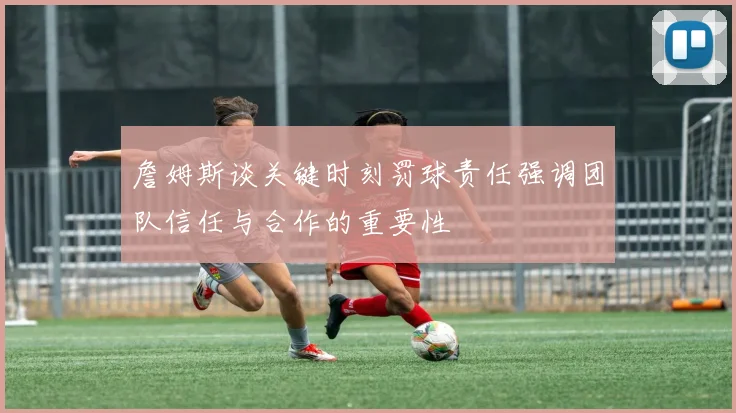 詹姆斯谈关键时刻罚球责任强调团队信任与合作的重要性