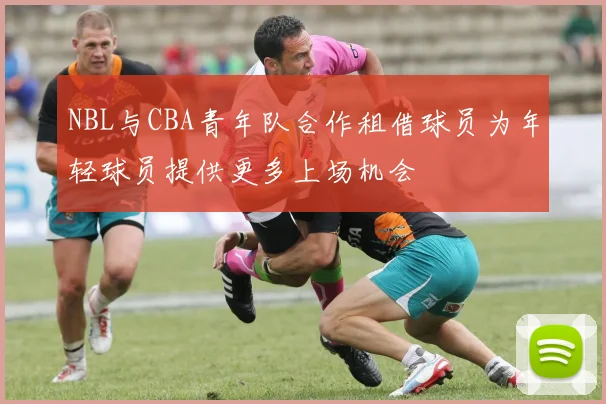 NBL与CBA青年队合作租借球员为年轻球员提供更多上场机会