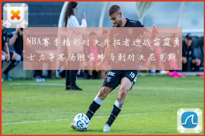 NBA赛季精彩对决开拓者迎战雷霆勇士力争客场胜黄蜂马刺对决尼克斯
