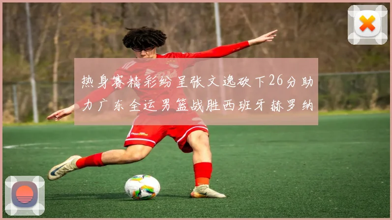 热身赛精彩纷呈张文逸砍下26分助力广东全运男篮战胜西班牙赫罗纳队