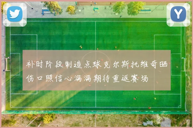补时阶段制造点球克尔斯托维奇晒伤口照信心满满期待重返赛场