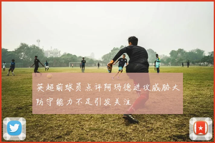 英超前球员点评阿玛德进攻威胁大防守能力不足引发关注