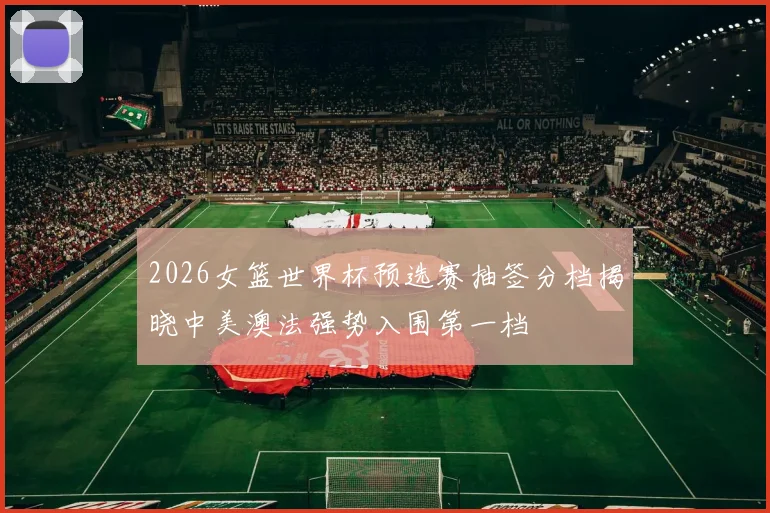 2026女篮世界杯预选赛抽签分档揭晓中美澳法强势入围第一档
