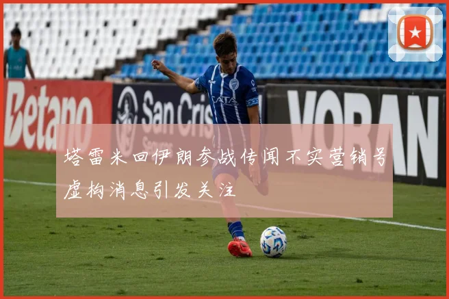 塔雷米回伊朗参战传闻不实营销号虚构消息引发关注