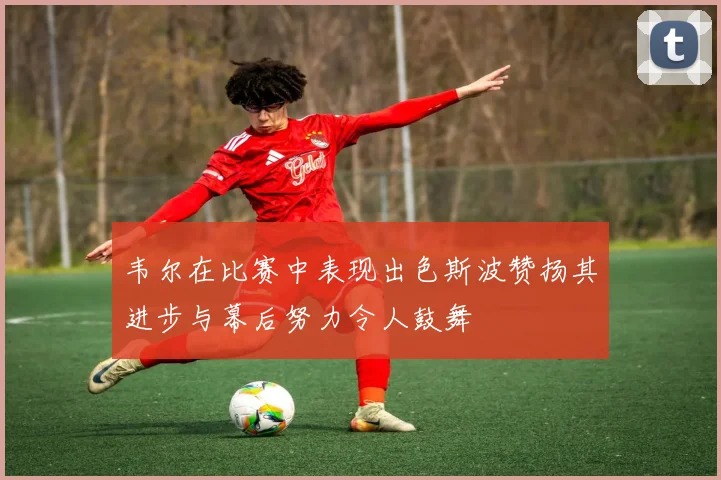 韦尔在比赛中表现出色斯波赞扬其进步与幕后努力令人鼓舞