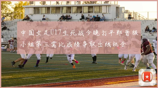 中国女足U17生死战今晚打平即晋级小组第三需比成绩争取出线机会